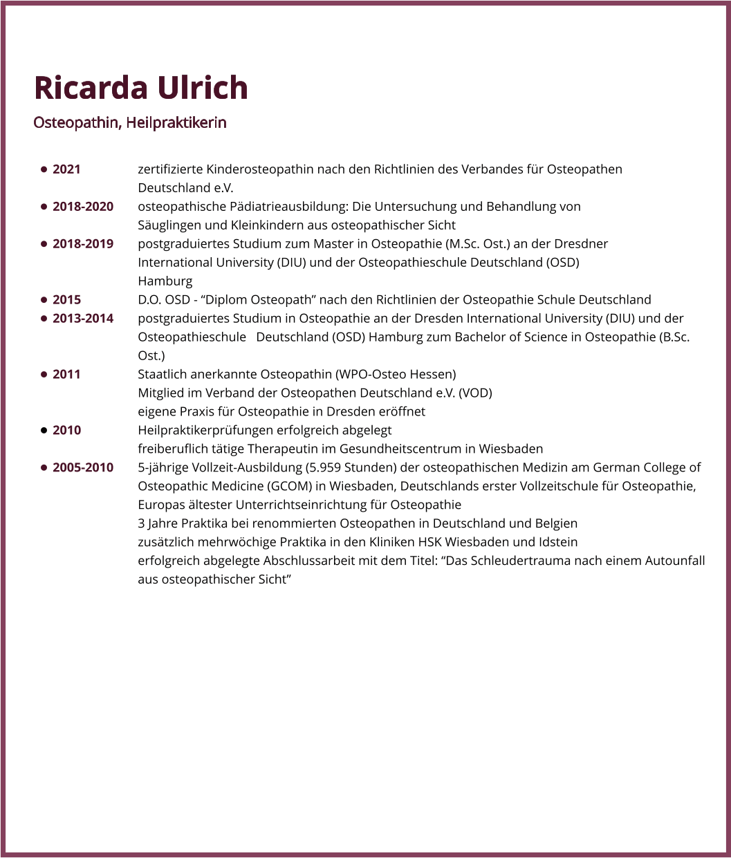 Ricarda Ulrich Osteopathin, Heilpraktikerin  •	2021			zertifizierte Kinderosteopathin nach den Richtlinien des Verbandes für Osteopathen 							Deutschland e.V. •	2018-2020	osteopathische Pädiatrieausbildung: Die Untersuchung und Behandlung von 								Säuglingen und Kleinkindern aus osteopathischer Sicht •	2018-2019	postgraduiertes Studium zum Master in Osteopathie (M.Sc. Ost.) an der Dresdner 							International University (DIU) und der Osteopathieschule Deutschland (OSD) 								Hamburg •	2015			D.O. OSD - “Diplom Osteopath” nach den Richtlinien der Osteopathie Schule Deutschland •	2013-2014	postgraduiertes Studium in Osteopathie an der Dresden International University (DIU) und der 				Osteopathieschule   Deutschland (OSD) Hamburg zum Bachelor of Science in Osteopathie (B.Sc. 				Ost.)  •	2011			Staatlich anerkannte Osteopathin (WPO-Osteo Hessen)  Mitglied im Verband der Osteopathen Deutschland e.V. (VOD) eigene Praxis für Osteopathie in Dresden eröffnet  •	2010			Heilpraktikerprüfungen erfolgreich abgelegt  freiberuflich tätige Therapeutin im Gesundheitscentrum in Wiesbaden  •	2005-2010	5-jährige Vollzeit-Ausbildung (5.959 Stunden) der osteopathischen Medizin am German College of 				Osteopathic Medicine (GCOM) in Wiesbaden, Deutschlands erster Vollzeitschule für Osteopathie, 				Europas ältester Unterrichtseinrichtung für Osteopathie  				3 Jahre Praktika bei renommierten Osteopathen in Deutschland und Belgien  				zusätzlich mehrwöchige Praktika in den Kliniken HSK Wiesbaden und Idstein erfolgreich abgelegte Abschlussarbeit mit dem Titel: “Das Schleudertrauma nach einem Autounfall aus osteopathischer Sicht”